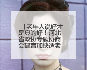 老年人说好才是真的好！河北省政协专题协商会建言加快适老化改造